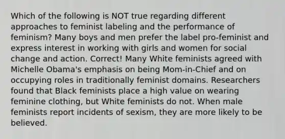 Which of the following is NOT true regarding different approaches to feminist labeling and the performance of feminism? Many boys and men prefer the label pro-feminist and express interest in working with girls and women for social change and action. Correct! Many White feminists agreed with Michelle Obama's emphasis on being Mom-in-Chief and on occupying roles in traditionally feminist domains. Researchers found that Black feminists place a high value on wearing feminine clothing, but White feminists do not. When male feminists report incidents of sexism, they are more likely to be believed.