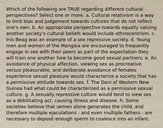 Which of the following are TRUE regarding different cultural perspectives? Select one or more: a. Cultural relativism is a way to limit bias and judgement towards cultures that do not reflect one's own. b. An appropriate perspective towards equally valuing another society's cultural beliefs would include ethnocentrism. c. Inis Beag was an example of a sex repressive society. d. Young men and women of the Mangaia are encouraged to frequently engage in sex with their peers as part of the expectation they will train one another how to become good sexual partners. e. An avoidance of physical affection, viewing sex as procreative versus pleasurable, and deliberate avoidance of females experience sexual pleasure would characterize a society that has a permissive attitude towards sex. f. The Dani of Western New Guinea had what could be characterized as a permissive sexual culture. g. A sexually repressive culture would tend to view sex as a debilitating act, causing illness and disease. h. Some societies believe that semen alone generates the child, and therefore multiple ejaculations - and even multiple fathers - are necessary to deposit enough sperm to coalesce into an infant.