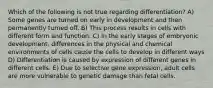 Which of the following is not true regarding differentiation? A) Some genes are turned on early in development and then permanently turned off. B) This process results in cells with different form and function. C) In the early stages of embryonic development, differences in the physical and chemical environments of cells cause the cells to develop in different ways D) Differentiation is caused by expression of different genes in different cells. E) Due to selective gene expression, adult cells are more vulnerable to genetic damage than fetal cells.