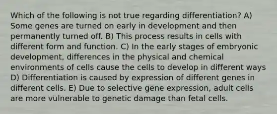 Which of the following is not true regarding differentiation? A) Some genes are turned on early in development and then permanently turned off. B) This process results in cells with different form and function. C) In the early stages of embryonic development, differences in the physical and chemical environments of cells cause the cells to develop in different ways D) Differentiation is caused by expression of different genes in different cells. E) Due to selective gene expression, adult cells are more vulnerable to genetic damage than fetal cells.