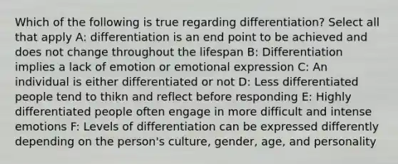 Which of the following is true regarding differentiation? Select all that apply A: differentiation is an end point to be achieved and does not change throughout the lifespan B: Differentiation implies a lack of emotion or emotional expression C: An individual is either differentiated or not D: Less differentiated people tend to thikn and reflect before responding E: Highly differentiated people often engage in more difficult and intense emotions F: Levels of differentiation can be expressed differently depending on the person's culture, gender, age, and personality