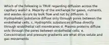 Which of the following is TRUE regarding diffusion across the capillary walls? a. Majority of the exchange for gases, nutrients, and wastes occurs by bulk flow and not by diffusion. b. Hydrophobic substance diffuse only through pores between the endothelial cells. c. Hydrophilic substances diffuse directly through endothelial cell membranes d. Plasma proteins diffuse onlv through the pores between endothellal cells. e. Concentration and pressure gradients are what drive solute and gas movements