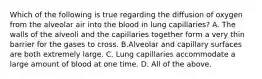 Which of the following is true regarding the diffusion of oxygen from the alveolar air into the blood in lung capillaries? A. The walls of the alveoli and the capillaries together form a very thin barrier for the gases to cross. B.Alveolar and capillary surfaces are both extremely large. C. Lung capillaries accommodate a large amount of blood at one time. D. All of the above.