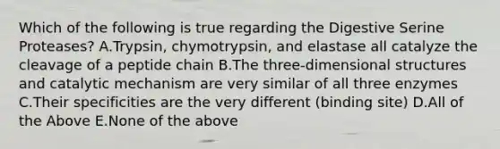 Which of the following is true regarding the Digestive Serine Proteases? A.Trypsin, chymotrypsin, and elastase all catalyze the cleavage of a peptide chain B.The three-dimensional structures and catalytic mechanism are very similar of all three enzymes C.Their specificities are the very different (binding site) D.All of the Above E.None of the above