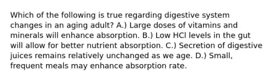 Which of the following is true regarding digestive system changes in an aging adult? A.) Large doses of vitamins and minerals will enhance absorption. B.) Low HCl levels in the gut will allow for better nutrient absorption. C.) Secretion of digestive juices remains relatively unchanged as we age. D.) Small, frequent meals may enhance absorption rate.