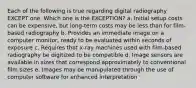 Each of the following is true regarding digital radiography EXCEPT one. Which one is the EXCEPTION? a. Initial setup costs can be expensive, but long-term costs may be less than for film-based radiography b. Provides an immediate image on a computer monitor, ready to be evaluated within seconds of exposure c. Requires that x-ray machines used with film-based radiography be digitized to be compatible d. Image sensors are available in sizes that correspond approximately to conventional film sizes e. Images may be manipulated through the use of computer software for enhanced interpretation