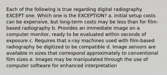 Each of the following is true regarding digital radiography EXCEPT one. Which one is the EXCEPTION? a. Initial setup costs can be expensive, but long-term costs may be less than for film-based radiography b. Provides an immediate image on a computer monitor, ready to be evaluated within seconds of exposure c. Requires that x-ray machines used with film-based radiography be digitized to be compatible d. Image sensors are available in sizes that correspond approximately to conventional film sizes e. Images may be manipulated through the use of computer software for enhanced interpretation