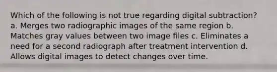 Which of the following is not true regarding digital subtraction? a. Merges two radiographic images of the same region b. Matches gray values between two image files c. Eliminates a need for a second radiograph after treatment intervention d. Allows digital images to detect changes over time.