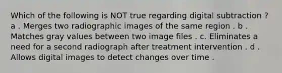 Which of the following is NOT true regarding digital subtraction ? a . Merges two radiographic images of the same region . b . Matches gray values between two image files . c. Eliminates a need for a second radiograph after treatment intervention . d . Allows digital images to detect changes over time .