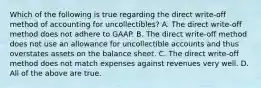 Which of the following is true regarding the direct​ write-off method of accounting for​ uncollectibles? A. The direct​ write-off method does not adhere to GAAP. B. The direct​ write-off method does not use an allowance for uncollectible accounts and thus overstates assets on the balance sheet. C. The direct​ write-off method does not match expenses against revenues very well. D. All of the above are true.