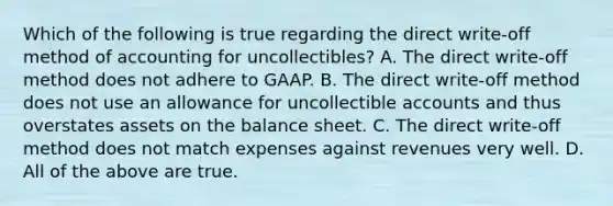 Which of the following is true regarding the direct​ write-off method of accounting for​ uncollectibles? A. The direct​ write-off method does not adhere to GAAP. B. The direct​ write-off method does not use an allowance for uncollectible accounts and thus overstates assets on the balance sheet. C. The direct​ write-off method does not match expenses against revenues very well. D. All of the above are true.