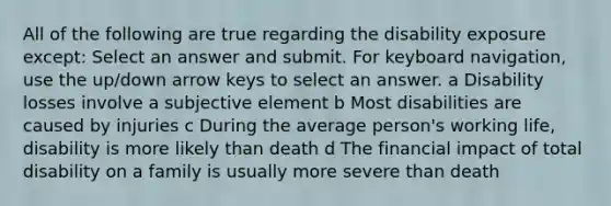 All of the following are true regarding the disability exposure except: Select an answer and submit. For keyboard navigation, use the up/down arrow keys to select an answer. a Disability losses involve a subjective element b Most disabilities are caused by injuries c During the average person's working life, disability is more likely than death d The financial impact of total disability on a family is usually more severe than death