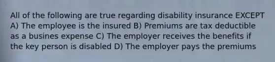 All of the following are true regarding disability insurance EXCEPT A) The employee is the insured B) Premiums are tax deductible as a busines expense C) The employer receives the benefits if the key person is disabled D) The employer pays the premiums