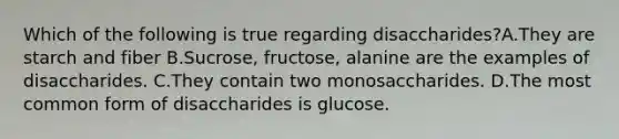 Which of the following is true regarding disaccharides?A.They are starch and fiber B.Sucrose, fructose, alanine are the examples of disaccharides. C.They contain two monosaccharides. D.The most common form of disaccharides is glucose.