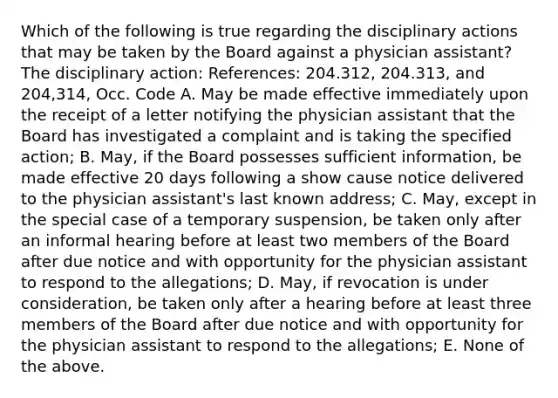 Which of the following is true regarding the disciplinary actions that may be taken by the Board against a physician assistant? The disciplinary action: References: 204.312, 204.313, and 204,314, Occ. Code A. May be made effective immediately upon the receipt of a letter notifying the physician assistant that the Board has investigated a complaint and is taking the specified action; B. May, if the Board possesses sufficient information, be made effective 20 days following a show cause notice delivered to the physician assistant's last known address; C. May, except in the special case of a temporary suspension, be taken only after an informal hearing before at least two members of the Board after due notice and with opportunity for the physician assistant to respond to the allegations; D. May, if revocation is under consideration, be taken only after a hearing before at least three members of the Board after due notice and with opportunity for the physician assistant to respond to the allegations; E. None of the above.