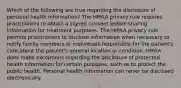 Which of the following are true regarding the disclosure of personal health information? The HIPAA privacy rule requires practitioners to obtain a signed consent before sharing information for treatment purposes. The HIPAA privacy rule permits practitioners to disclose information when necessary to notify family members or individuals responsible for the patient's care about the patient's general location or condition. HIPAA does make exceptions regarding the disclosure of protected health information for certain purposes, such as to protect the public health. Personal health information can never be disclosed electronically.