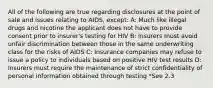 All of the following are true regarding disclosures at the point of sale and issues relating to AIDS, except: A: Much like illegal drugs and nicotine the applicant does not have to provide consent prior to insurer's testing for HIV B: Insurers must avoid unfair discrimination between those in the same underwriting class for the risks of AIDS C: Insurance companies may refuse to issue a policy to individuals based on positive HIV test results D: Insurers must require the maintenance of strict confidentiality of personal information obtained through testing *See 2.3