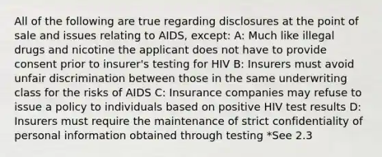 All of the following are true regarding disclosures at the point of sale and issues relating to AIDS, except: A: Much like illegal drugs and nicotine the applicant does not have to provide consent prior to insurer's testing for HIV B: Insurers must avoid unfair discrimination between those in the same underwriting class for the risks of AIDS C: Insurance companies may refuse to issue a policy to individuals based on positive HIV test results D: Insurers must require the maintenance of strict confidentiality of personal information obtained through testing *See 2.3