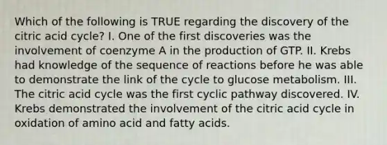 Which of the following is TRUE regarding the discovery of the citric acid cycle? I. One of the first discoveries was the involvement of coenzyme A in the production of GTP. II. Krebs had knowledge of the sequence of reactions before he was able to demonstrate the link of the cycle to glucose metabolism. III. The citric acid cycle was the first cyclic pathway discovered. IV. Krebs demonstrated the involvement of the citric acid cycle in oxidation of amino acid and fatty acids.