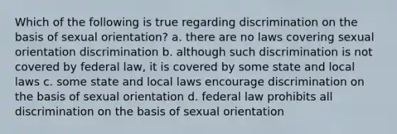 Which of the following is true regarding discrimination on the basis of sexual orientation? a. there are no laws covering sexual orientation discrimination b. although such discrimination is not covered by federal law, it is covered by some state and local laws c. some state and local laws encourage discrimination on the basis of sexual orientation d. federal law prohibits all discrimination on the basis of sexual orientation