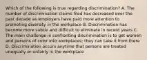 Which of the following is true regarding discrimination? A. The number of discrimination claims filed has decreased over the past decade as employers have paid more attention to promoting diversity in the workplace B. Discrimination has become more subtle and difficult to eliminate in recent years C. The main challenge in confronting discrimination is to get women and persons of color into workplaces; they can take it from there D. Discrimination occurs anytime that persons are treated unequally or unfairly in the workplace