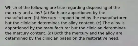 Which of the following are true regarding dispensing of the mercury and alloy? (a) Both are apportioned by the manufacturer. (b) Mercury is apportioned by the manufacturer but the clinician determines the alloy content. (c) The alloy is apportioned by the manufacturer but the clinician determines the mercury content. (d) Both the mercury and the alloy are determined by the clinician based on the restorative need.