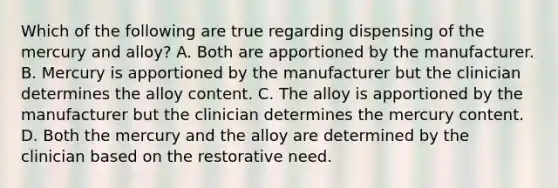 Which of the following are true regarding dispensing of the mercury and alloy? A. Both are apportioned by the manufacturer. B. Mercury is apportioned by the manufacturer but the clinician determines the alloy content. C. The alloy is apportioned by the manufacturer but the clinician determines the mercury content. D. Both the mercury and the alloy are determined by the clinician based on the restorative need.