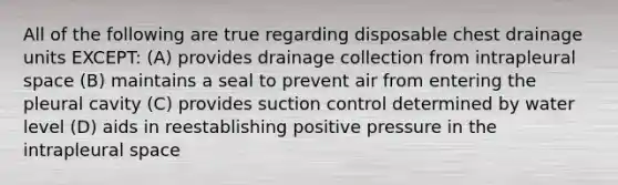 All of the following are true regarding disposable chest drainage units EXCEPT: (A) provides drainage collection from intrapleural space (B) maintains a seal to prevent air from entering the pleural cavity (C) provides suction control determined by water level (D) aids in reestablishing positive pressure in the intrapleural space