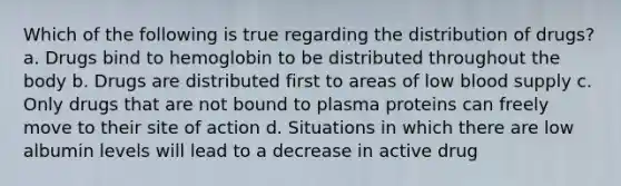 Which of the following is true regarding the distribution of drugs? a. Drugs bind to hemoglobin to be distributed throughout the body b. Drugs are distributed first to areas of low blood supply c. Only drugs that are not bound to plasma proteins can freely move to their site of action d. Situations in which there are low albumin levels will lead to a decrease in active drug