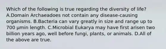 Which of the following is true regarding the diversity of life? A.Domain Archaeadoes not contain any disease-causing organisms. B.Bacteria can vary greatly in size and range up to 700 μmin length. C.Microbial Eukarya may have first arisen two billion years ago, well before fungi, plants, or animals. D.All of the above are true.