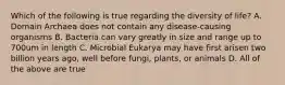 Which of the following is true regarding the diversity of life? A. Domain Archaea does not contain any disease-causing organisms B. Bacteria can vary greatly in size and range up to 700um in length C. Microbial Eukarya may have first arisen two billion years ago, well before fungi, plants, or animals D. All of the above are true