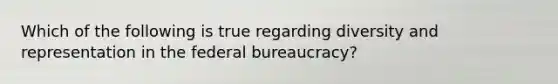 Which of the following is true regarding diversity and representation in the <a href='https://www.questionai.com/knowledge/kG5wfBy9o6-federal-bureaucracy' class='anchor-knowledge'>federal bureaucracy</a>?