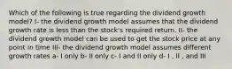 Which of the following is true regarding the dividend growth model? I- the dividend growth model assumes that the dividend growth rate is less than the stock's required return. II- the dividend growth model can be used to get the stock price at any point in time III- the dividend growth model assumes different growth rates a- I only b- II only c- I and II only d- I , II , and III