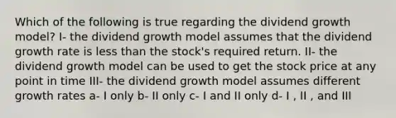 Which of the following is true regarding the dividend growth model? I- the dividend growth model assumes that the dividend growth rate is less than the stock's required return. II- the dividend growth model can be used to get the stock price at any point in time III- the dividend growth model assumes different growth rates a- I only b- II only c- I and II only d- I , II , and III