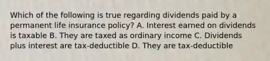 Which of the following is true regarding dividends paid by a permanent life insurance policy? A. Interest earned on dividends is taxable B. They are taxed as ordinary income C. Dividends plus interest are tax-deductible D. They are tax-deductible