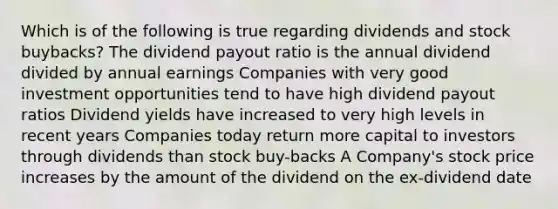 Which is of the following is true regarding dividends and stock buybacks? The dividend payout ratio is the annual dividend divided by annual earnings Companies with very good investment opportunities tend to have high dividend payout ratios Dividend yields have increased to very high levels in recent years Companies today return more capital to investors through dividends than stock buy-backs A Company's stock price increases by the amount of the dividend on the ex-dividend date