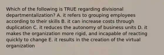 Which of the following is TRUE regarding divisional departmentalization? A. it refers to grouping employees according to their skills B. it can increase costs through duplication C. it reduces the autonomy of business units D. it makes the organization more rigid, and incapable of reacting quickly to change E. it results in the creation of the virtual organization