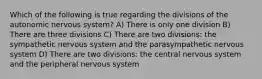 Which of the following is true regarding the divisions of the autonomic nervous system? A) There is only one division B) There are three divisions C) There are two divisions: the sympathetic nervous system and the parasympathetic nervous system D) There are two divisions: the central nervous system and the peripheral nervous system