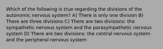 Which of the following is true regarding the divisions of <a href='https://www.questionai.com/knowledge/kMqcwgxBsH-the-autonomic-nervous-system' class='anchor-knowledge'>the autonomic <a href='https://www.questionai.com/knowledge/kThdVqrsqy-nervous-system' class='anchor-knowledge'>nervous system</a></a>? A) There is only one division B) There are three divisions C) There are two divisions: the sympathetic nervous system and the parasympathetic nervous system D) There are two divisions: the central nervous system and the peripheral nervous system