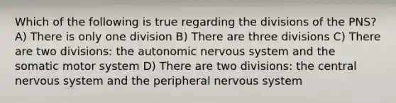 Which of the following is true regarding the divisions of the PNS? A) There is only one division B) There are three divisions C) There are two divisions: <a href='https://www.questionai.com/knowledge/kMqcwgxBsH-the-autonomic-nervous-system' class='anchor-knowledge'>the autonomic <a href='https://www.questionai.com/knowledge/kThdVqrsqy-nervous-system' class='anchor-knowledge'>nervous system</a></a> and the somatic motor system D) There are two divisions: the central nervous system and the peripheral nervous system