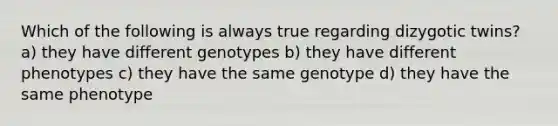 Which of the following is always true regarding dizygotic twins? a) they have different genotypes b) they have different phenotypes c) they have the same genotype d) they have the same phenotype