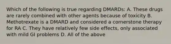 Which of the following is true regarding DMARDs: A. These drugs are rarely combined with other agents because of toxicity B. Methotrexate is a DMARD and considered a cornerstone therapy for RA C. They have relatively few side effects, only associated with mild GI problems D. All of the above