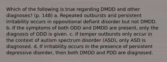 Which of the following is true regarding DMDD and other diagnoses? (p. 148) a. Repeated outbursts and persistent irritability occurs in oppositional defiant disorder but not DMDD. b. If the symptoms of both ODD and DMDD are present, only the diagnosis of ODD is given. c. If temper outbursts only occur in the context of autism spectrum disorder (ASD), only ASD is diagnosed. d. If irritability occurs in the presence of persistent depressive disorder, then both DMDD and PDD are diagnosed.