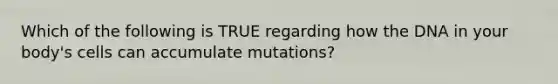 Which of the following is TRUE regarding how the DNA in your body's cells can accumulate mutations?