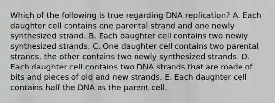 Which of the following is true regarding DNA replication? A. Each daughter cell contains one parental strand and one newly synthesized strand. B. Each daughter cell contains two newly synthesized strands. C. One daughter cell contains two parental strands, the other contains two newly synthesized strands. D. Each daughter cell contains two DNA strands that are made of bits and pieces of old and new strands. E. Each daughter cell contains half the DNA as the parent cell.