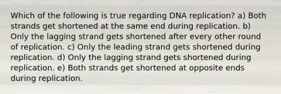 Which of the following is true regarding DNA replication? a) Both strands get shortened at the same end during replication. b) Only the lagging strand gets shortened after every other round of replication. c) Only the leading strand gets shortened during replication. d) Only the lagging strand gets shortened during replication. e) Both strands get shortened at opposite ends during replication.