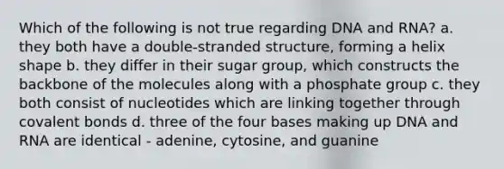 Which of the following is not true regarding DNA and RNA? a. they both have a double-stranded structure, forming a helix shape b. they differ in their sugar group, which constructs the backbone of the molecules along with a phosphate group c. they both consist of nucleotides which are linking together through covalent bonds d. three of the four bases making up DNA and RNA are identical - adenine, cytosine, and guanine