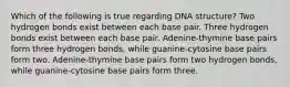 Which of the following is true regarding DNA structure? Two hydrogen bonds exist between each base pair. Three hydrogen bonds exist between each base pair. Adenine-thymine base pairs form three hydrogen bonds, while guanine-cytosine base pairs form two. Adenine-thymine base pairs form two hydrogen bonds, while guanine-cytosine base pairs form three.