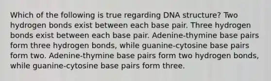 Which of the following is true regarding DNA structure? Two hydrogen bonds exist between each base pair. Three hydrogen bonds exist between each base pair. Adenine-thymine base pairs form three hydrogen bonds, while guanine-cytosine base pairs form two. Adenine-thymine base pairs form two hydrogen bonds, while guanine-cytosine base pairs form three.