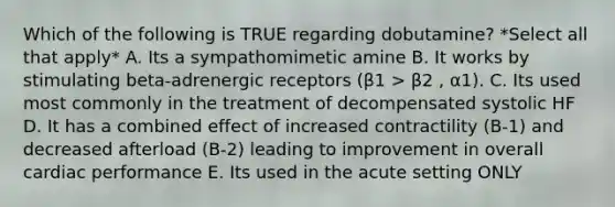 Which of the following is TRUE regarding dobutamine? *Select all that apply* A. Its a sympathomimetic amine B. It works by stimulating beta-adrenergic receptors (β1 > β2 , α1). C. Its used most commonly in the treatment of decompensated systolic HF D. It has a combined effect of increased contractility (B-1) and decreased afterload (B-2) leading to improvement in overall cardiac performance E. Its used in the acute setting ONLY